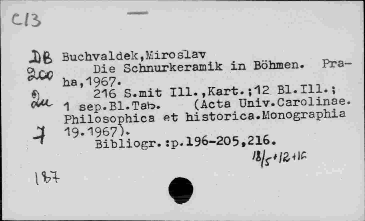 ﻿с/з
Buchva1 dek,Miro slav
Die Schnurkeramik in Böhmen. Pra-ha,1967-
$)	216 S.mit Ill.,Kart. ; 12 B1.I11. î
1 sep.Bl.Tab. (Acta Univ.Carolinae.
Philosophica et historica.Monographia
J 19-1967)»
Bibliogr.:p.196-205»216.